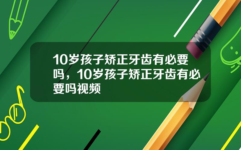 10岁孩子矫正牙齿有必要吗，10岁孩子矫正牙齿有必要吗视频