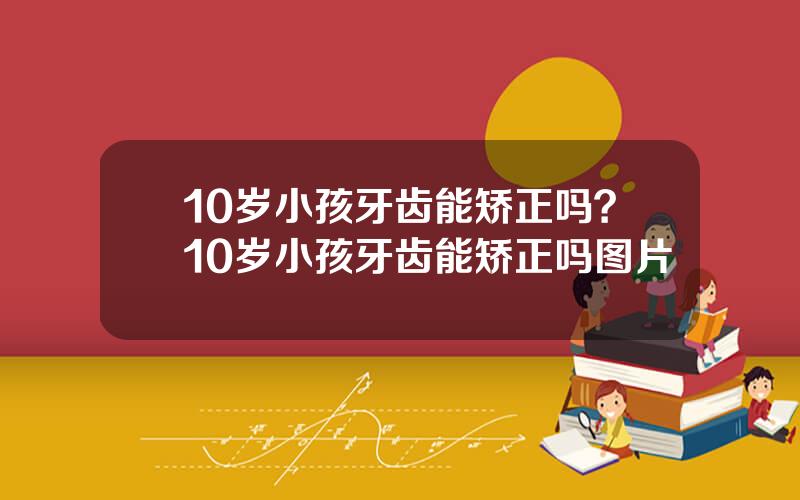 10岁小孩牙齿能矫正吗？10岁小孩牙齿能矫正吗图片