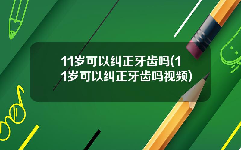 11岁可以纠正牙齿吗(11岁可以纠正牙齿吗视频)