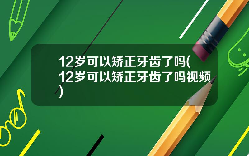 12岁可以矫正牙齿了吗(12岁可以矫正牙齿了吗视频)