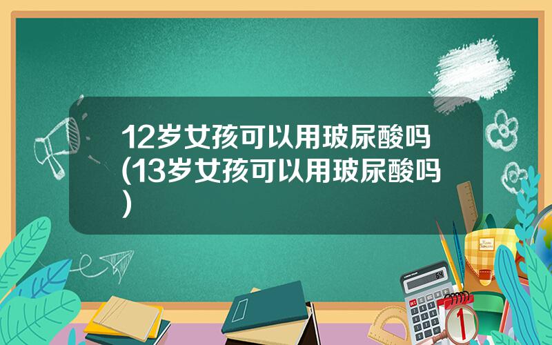 12岁女孩可以用玻尿酸吗(13岁女孩可以用玻尿酸吗)