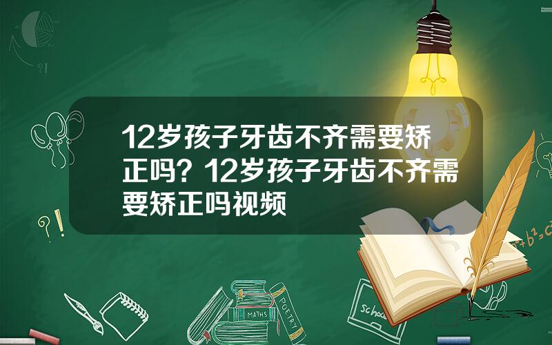 12岁孩子牙齿不齐需要矫正吗？12岁孩子牙齿不齐需要矫正吗视频