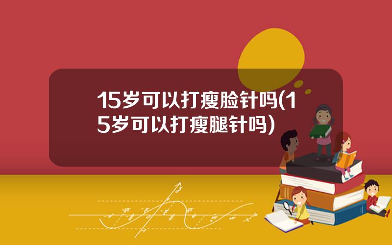 15岁可以打瘦脸针吗(15岁可以打瘦腿针吗)