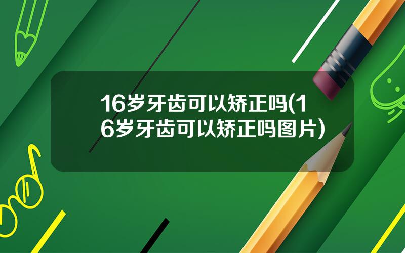 16岁牙齿可以矫正吗(16岁牙齿可以矫正吗图片)