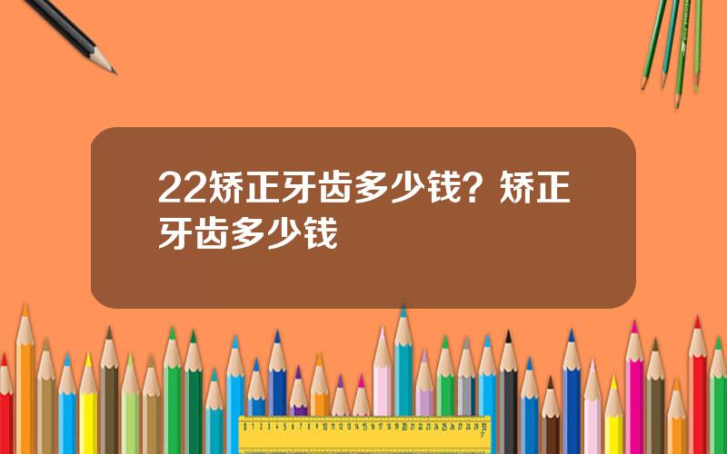 22矫正牙齿多少钱？矫正牙齿多少钱