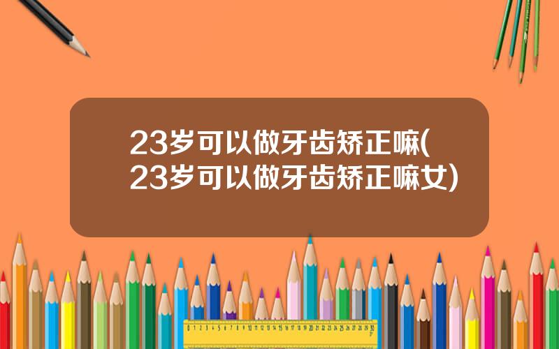 23岁可以做牙齿矫正嘛(23岁可以做牙齿矫正嘛女)