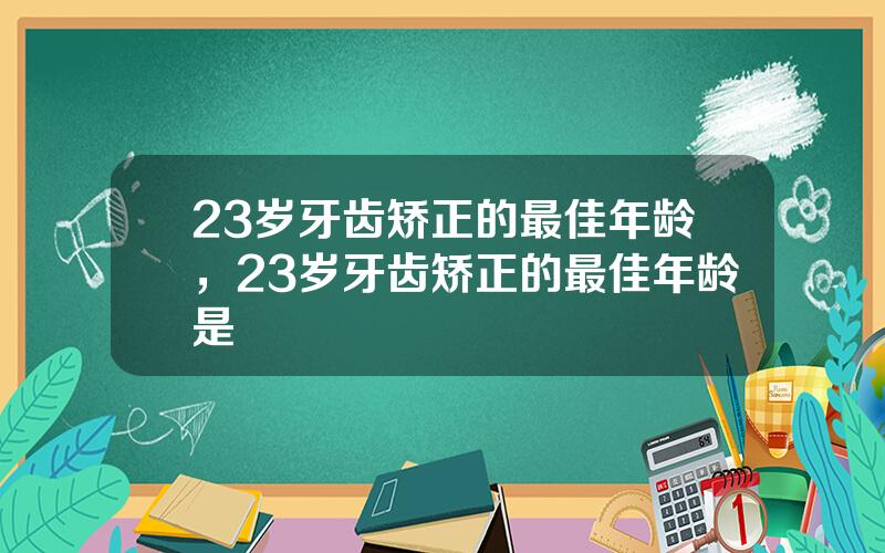 23岁牙齿矫正的最佳年龄，23岁牙齿矫正的最佳年龄是