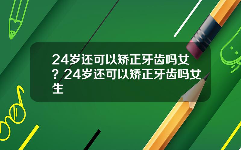 24岁还可以矫正牙齿吗女？24岁还可以矫正牙齿吗女生