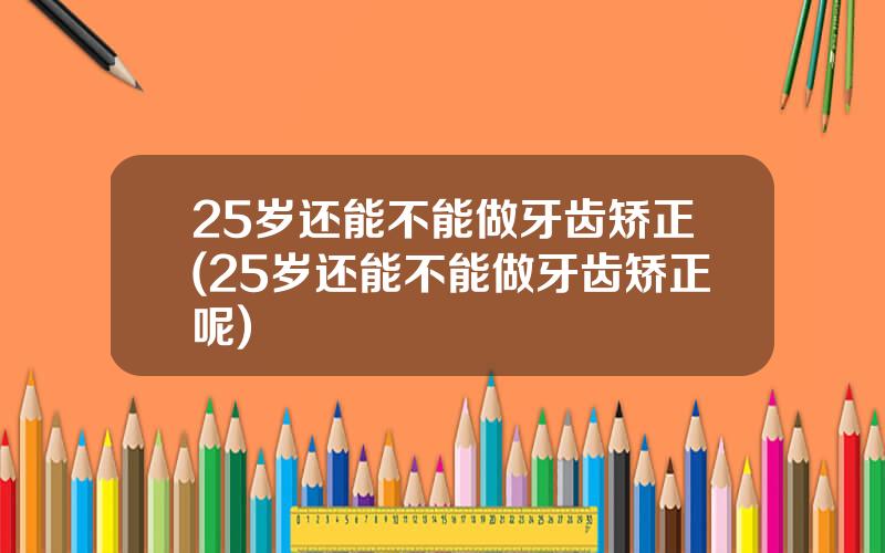 25岁还能不能做牙齿矫正(25岁还能不能做牙齿矫正呢)