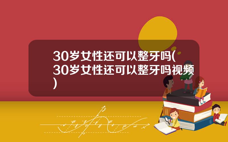 30岁女性还可以整牙吗(30岁女性还可以整牙吗视频)