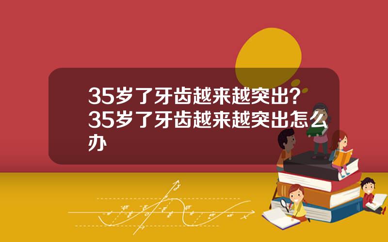 35岁了牙齿越来越突出？35岁了牙齿越来越突出怎么办