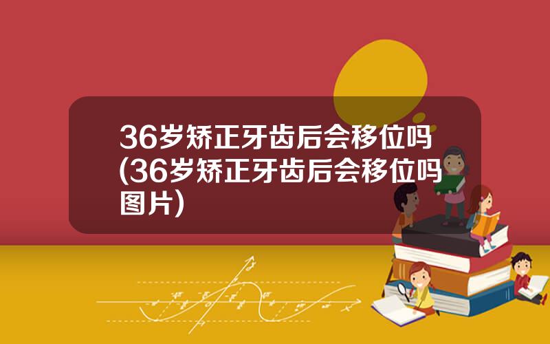 36岁矫正牙齿后会移位吗(36岁矫正牙齿后会移位吗图片)