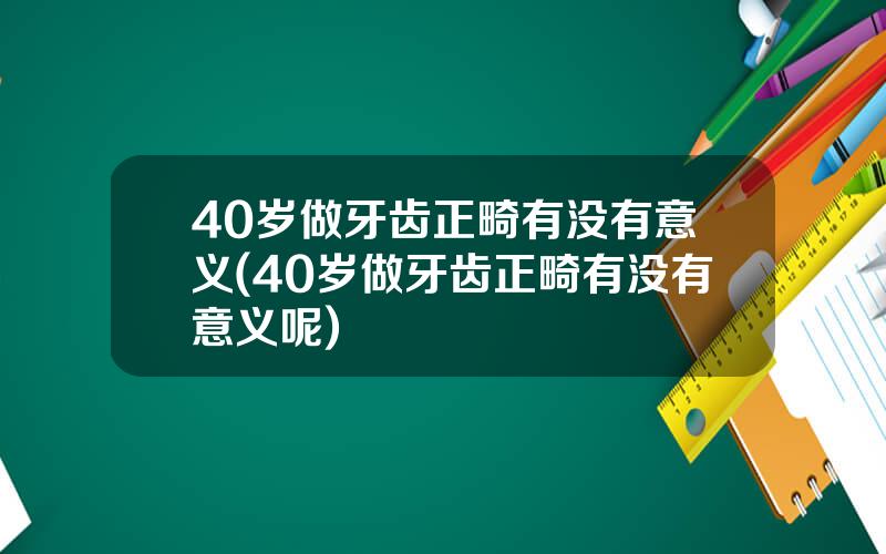 40岁做牙齿正畸有没有意义(40岁做牙齿正畸有没有意义呢)