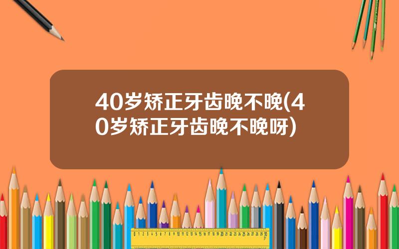 40岁矫正牙齿晚不晚(40岁矫正牙齿晚不晚呀)