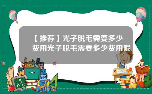 【推荐】光子脱毛需要多少费用光子脱毛需要多少费用呢