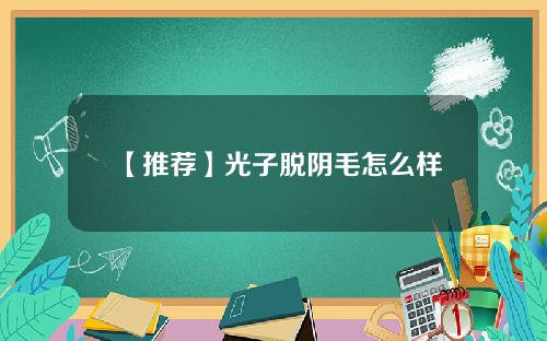 【推荐】光子脱阴毛怎么样