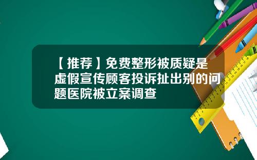 【推荐】免费整形被质疑是虚假宣传顾客投诉扯出别的问题医院被立案调查