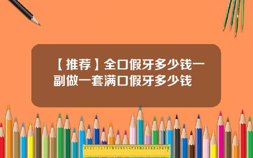 【推荐】全口假牙多少钱一副做一套满口假牙多少钱
