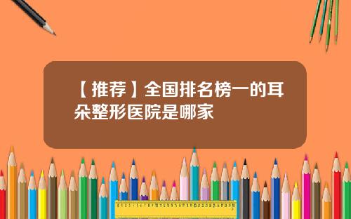 【推荐】全国排名榜一的耳朵整形医院是哪家