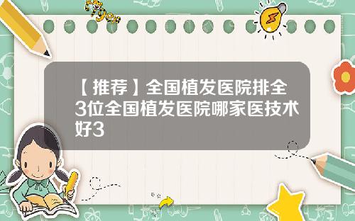 【推荐】全国植发医院排全3位全国植发医院哪家医技术好3