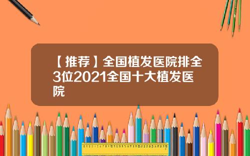 【推荐】全国植发医院排全3位2021全国十大植发医院