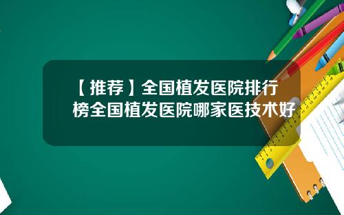 【推荐】全国植发医院排行榜全国植发医院哪家医技术好