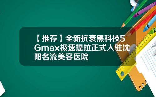 【推荐】全新抗衰黑科技5Gmax极速提拉正式入驻沈阳名流美容医院