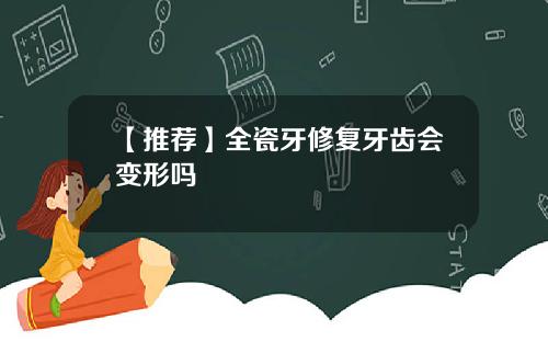 【推荐】全瓷牙修复牙齿会变形吗