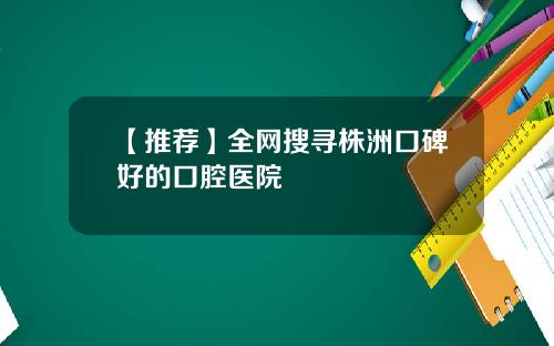 【推荐】全网搜寻株洲口碑好的口腔医院