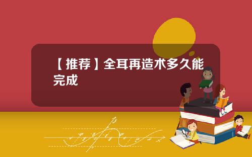 【推荐】全耳再造术多久能完成