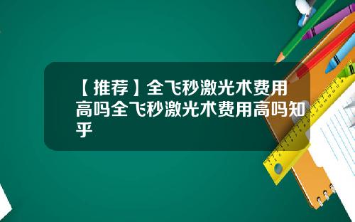 【推荐】全飞秒激光术费用高吗全飞秒激光术费用高吗知乎