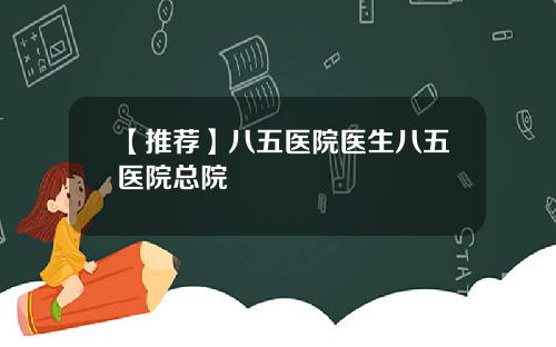 【推荐】八五医院医生八五医院总院