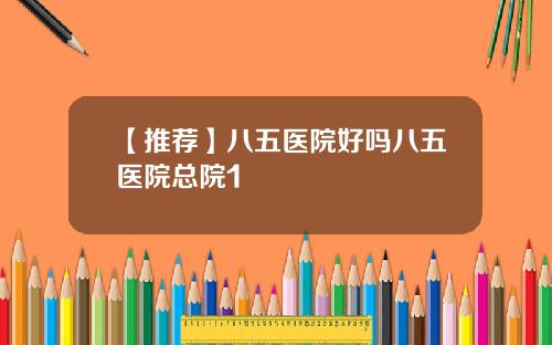 【推荐】八五医院好吗八五医院总院1