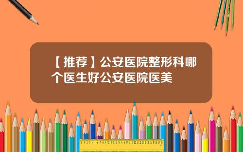 【推荐】公安医院整形科哪个医生好公安医院医美