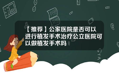 【推荐】公家医院是否可以进行植发手术治疗公立医院可以做植发手术吗