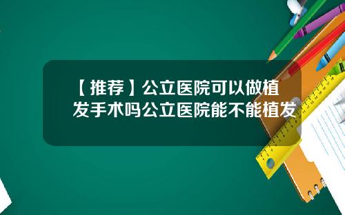 【推荐】公立医院可以做植发手术吗公立医院能不能植发