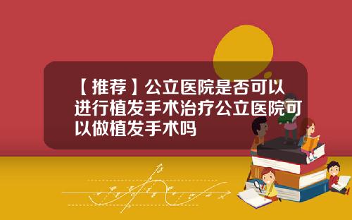 【推荐】公立医院是否可以进行植发手术治疗公立医院可以做植发手术吗