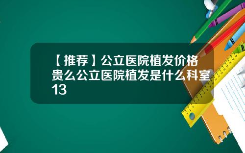 【推荐】公立医院植发价格贵么公立医院植发是什么科室13