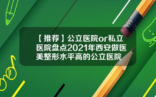 【推荐】公立医院or私立医院盘点2021年西安做医美整形水平高的公立医院