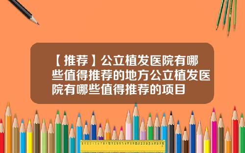 【推荐】公立植发医院有哪些值得推荐的地方公立植发医院有哪些值得推荐的项目