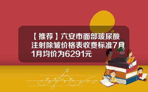 【推荐】六安市面部玻尿酸注射除皱价格表收费标准7月1月均价为6291元