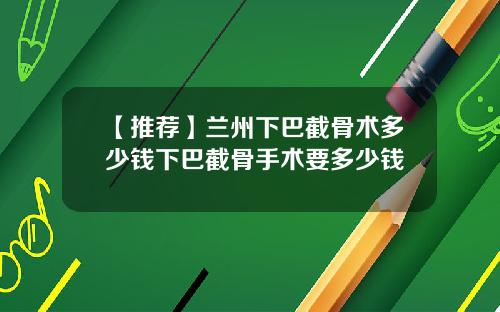 【推荐】兰州下巴截骨术多少钱下巴截骨手术要多少钱