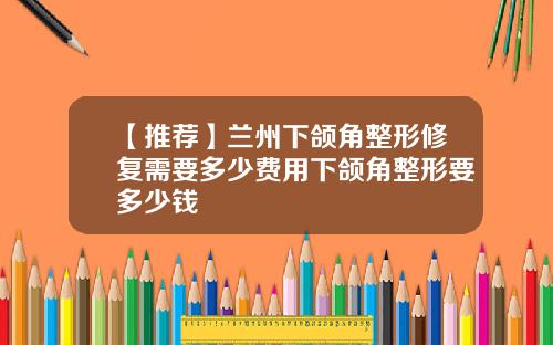 【推荐】兰州下颌角整形修复需要多少费用下颌角整形要多少钱