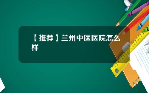 【推荐】兰州中医医院怎么样