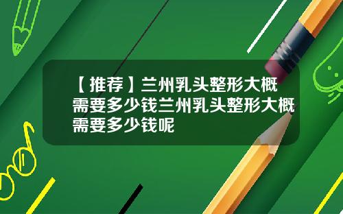 【推荐】兰州乳头整形大概需要多少钱兰州乳头整形大概需要多少钱呢