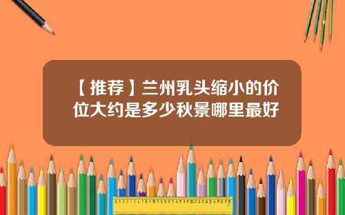 【推荐】兰州乳头缩小的价位大约是多少秋景哪里最好