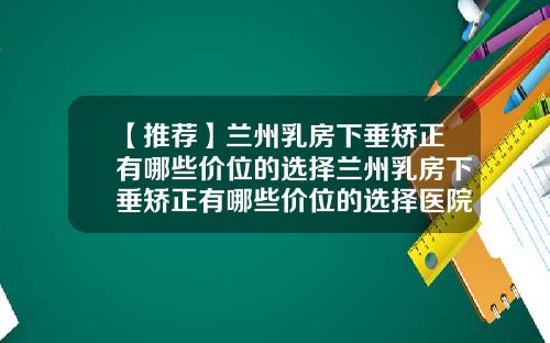 【推荐】兰州乳房下垂矫正有哪些价位的选择兰州乳房下垂矫正有哪些价位的选择医院