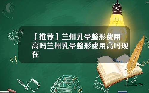 【推荐】兰州乳晕整形费用高吗兰州乳晕整形费用高吗现在