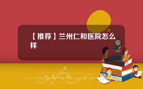 【推荐】兰州仁和医院怎么样