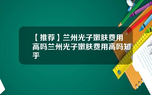 【推荐】兰州光子嫩肤费用高吗兰州光子嫩肤费用高吗知乎
